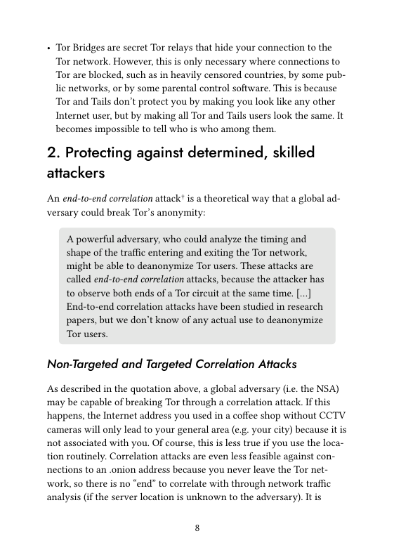 + Tor Bridges are secret Tor relays that hide your connection to the Tor network. However, this is only necessary where connections to Tor are blocked, such as in heavily censored countries, by some pub- lic networks, or by some parental control software. This is because Tor and Tails don’t protect you by making you look like any other Internet user, but by making all Tor and Tails users look the same. It becomes impossible to tell who is who among them.  2. Protecting against determined, skilled attackers  An end-to-end correlation attack! is a theoretical way that a global ad- versary could break Tor’s anonymity:  A powerful adversary, who could analyze the timing and shape of the traffic entering and exiting the Tor network, might be able to deanonymize Tor users. These attacks are called end-to-end correlation attacks, because the attacker has to observe both ends of a Tor circuit at the same time. .. End-to-end correlation attacks have been studied in research papers, but we don’t know of any actual use to deanonymize Tor users:  Non-Targeted and Targeted Correlation Attacks  As described in the quotation above, a global adversary (i. the NSA) may be capable of breaking Tor through a correlation attack. If this happens, the Internet address you used in a coffee shop without CCTV cameras will only lead to your general area (e.g. your city) because it is not associated with you. Of course, this is less true if you use the loca- tion routinely. Correlation attacks are even less feasible against con- nections to an .onion address because you never leave the Tor net- work, so there is no “end” to correlate with through network traffic analysis (if the server location is unknown to the adversary). It is 